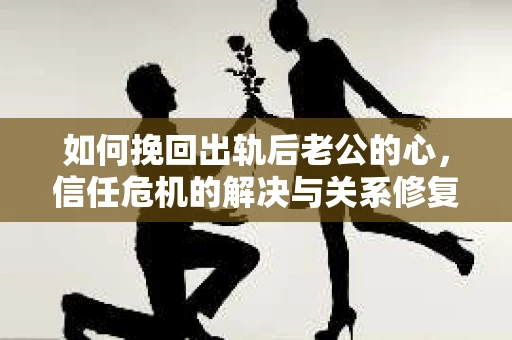 如何挽回出轨后老公的心，信任危机的解决与关系修复