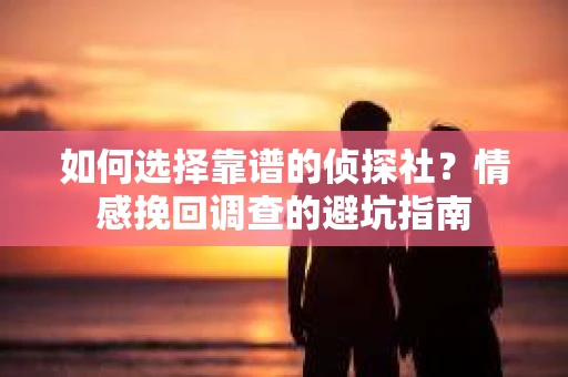 如何选择靠谱的侦探社？情感挽回调查的避坑指南