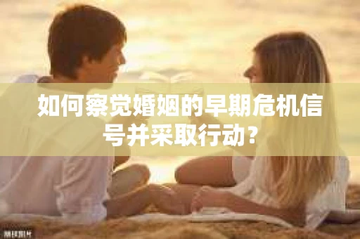 如何察觉婚姻的早期危机信号并采取行动？