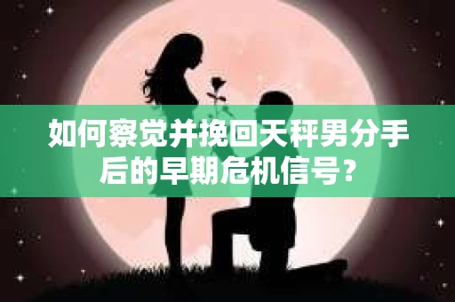 如何察觉并挽回天秤男分手后的早期危机信号？