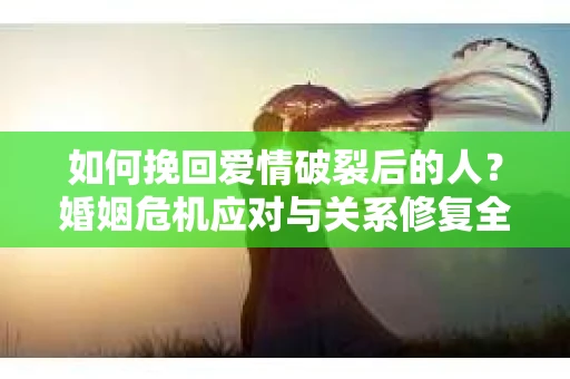 如何挽回爱情破裂后的人？婚姻危机应对与关系修复全攻略