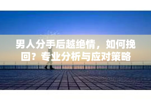 男人分手后越绝情，如何挽回？专业分析与应对策略
