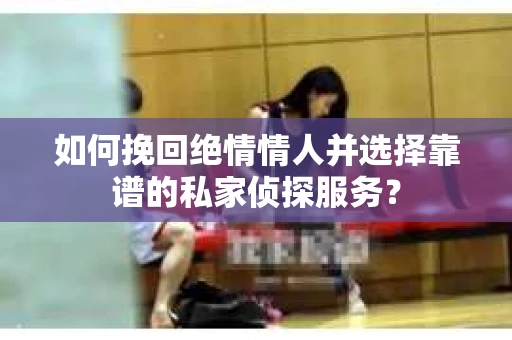 如何挽回绝情情人并选择靠谱的私家侦探服务？