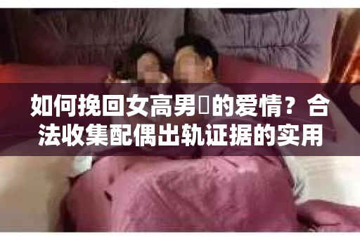 如何挽回女高男婑的爱情？合法收集配偶出轨证据的实用指南
