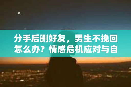 分手后删好友，男生不挽回怎么办？情感危机应对与自我救赎