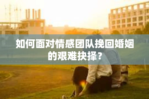 如何面对情感团队挽回婚姻的艰难抉择？