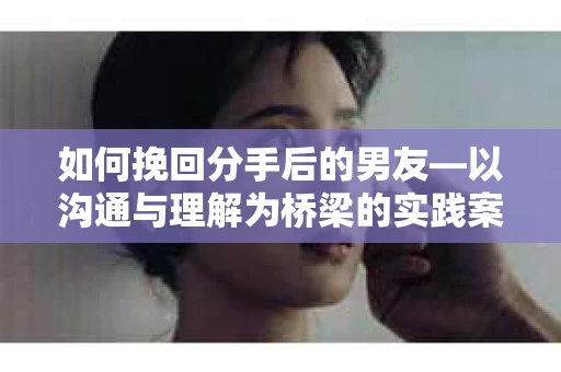 如何挽回分手后的男友—以沟通与理解为桥梁的实践案例