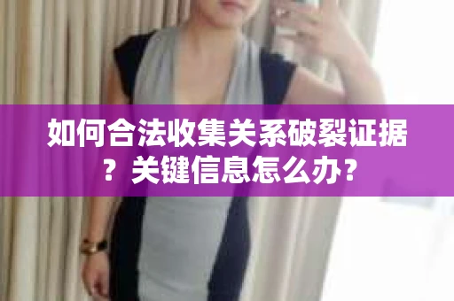 如何合法收集关系破裂证据？关键信息怎么办？