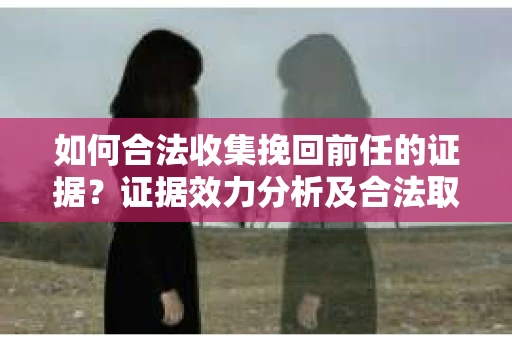 如何合法收集挽回前任的证据？证据效力分析及合法取证方法