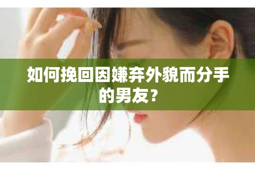 如何挽回因嫌弃外貌而分手的男友？
