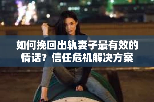 如何挽回出轨妻子最有效的情话？信任危机解决方案