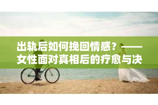 出轨后如何挽回情感？——女性面对真相后的疗愈与决策指南