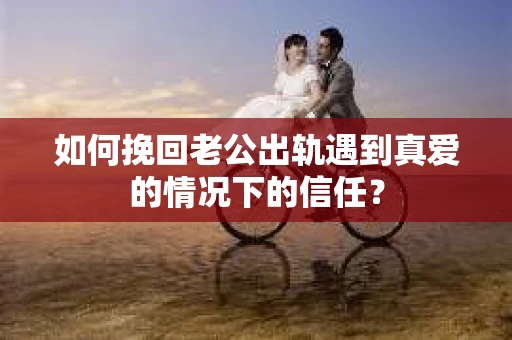 如何挽回老公出轨遇到真爱的情况下的信任？