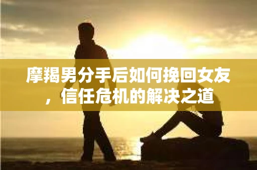 摩羯男分手后如何挽回女友，信任危机的解决之道