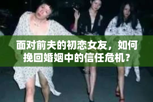 面对前夫的初恋女友，如何挽回婚姻中的信任危机？