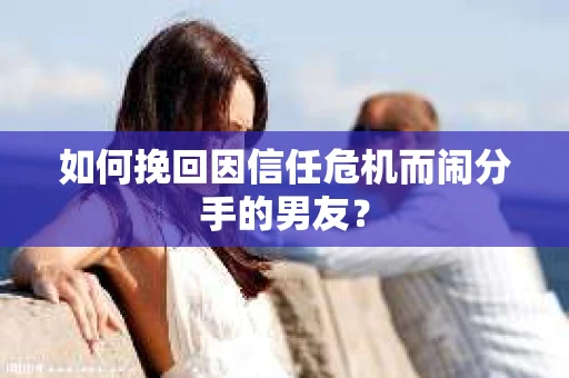 如何挽回因信任危机而闹分手的男友？