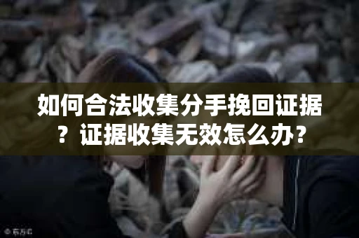 如何合法收集分手挽回证据？证据收集无效怎么办？
