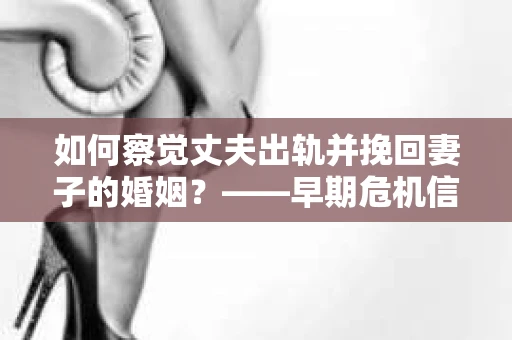 如何察觉丈夫出轨并挽回妻子的婚姻？——早期危机信号与干预策略