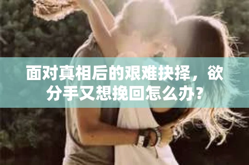 面对真相后的艰难抉择，欲分手又想挽回怎么办？