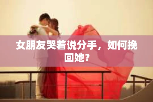 女朋友哭着说分手，如何挽回她？