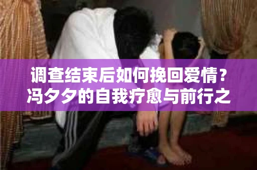 调查结束后如何挽回爱情？冯夕夕的自我疗愈与前行之路
