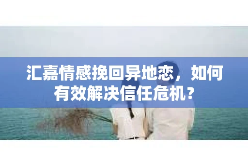 汇嘉情感挽回异地恋，如何有效解决信任危机？