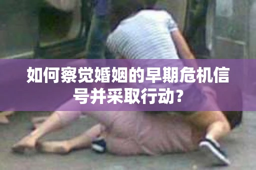 如何察觉婚姻的早期危机信号并采取行动？