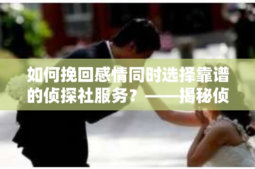 如何挽回感情同时选择靠谱的侦探社服务？——揭秘侦探行业陷阱与避坑指南