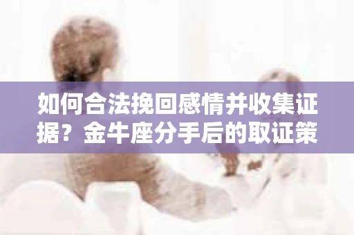如何合法挽回感情并收集证据？金牛座分手后的取证策略