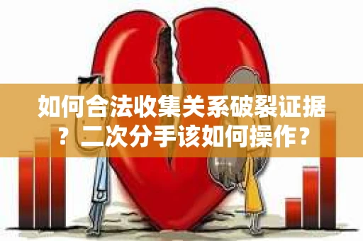 如何合法收集关系破裂证据？二次分手该如何操作？