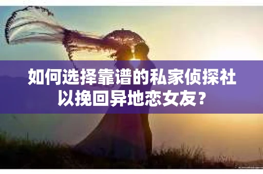 如何选择靠谱的私家侦探社以挽回异地恋女友？