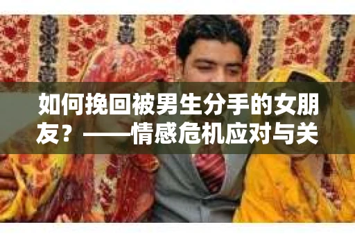 如何挽回被男生分手的女朋友？——情感危机应对与关系修复策略