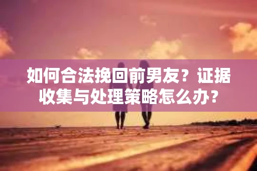 如何合法挽回前男友？证据收集与处理策略怎么办？