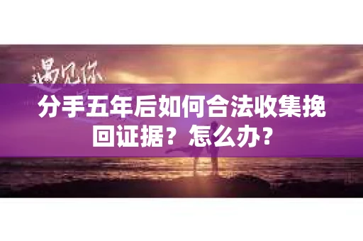 分手五年后如何合法收集挽回证据？怎么办？