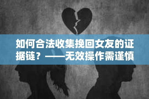 如何合法收集挽回女友的证据链？——无效操作需谨慎
