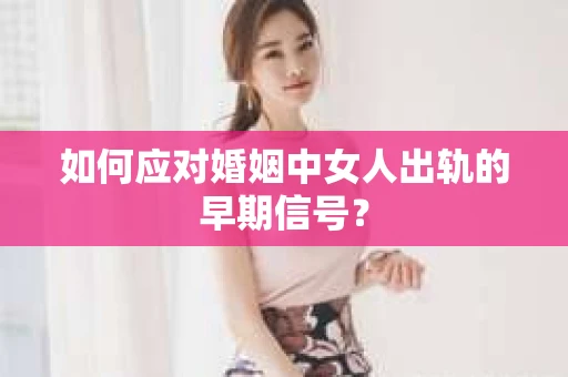 如何应对婚姻中女人出轨的早期信号？