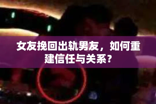 女友挽回出轨男友，如何重建信任与关系？