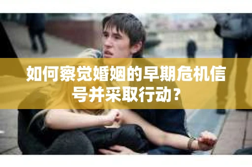 如何察觉婚姻的早期危机信号并采取行动？