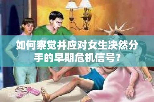 如何察觉并应对女生决然分手的早期危机信号？