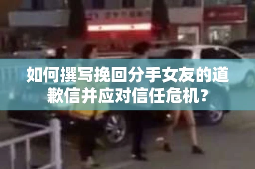 如何撰写挽回分手女友的道歉信并应对信任危机？
