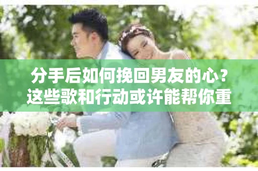分手后如何挽回男友的心？这些歌和行动或许能帮你重拾爱情火花！