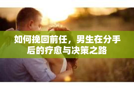 如何挽回前任，男生在分手后的疗愈与决策之路