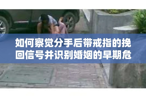 如何察觉分手后带戒指的挽回信号并识别婚姻的早期危机？怎么办？