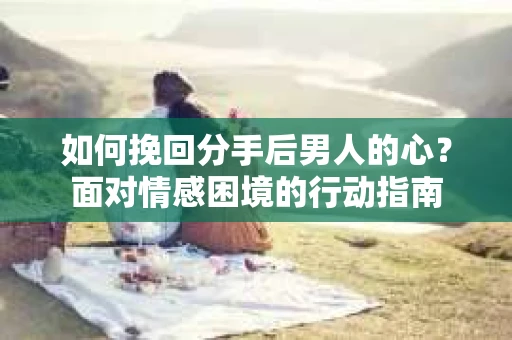 如何挽回分手后男人的心？面对情感困境的行动指南