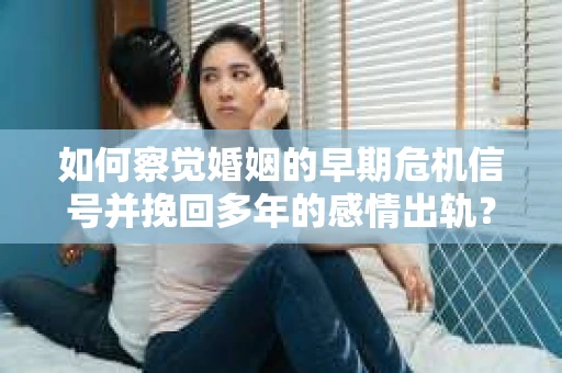 如何察觉婚姻的早期危机信号并挽回多年的感情出轨？