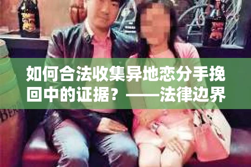 如何合法收集异地恋分手挽回中的证据？——法律边界下的取证策略