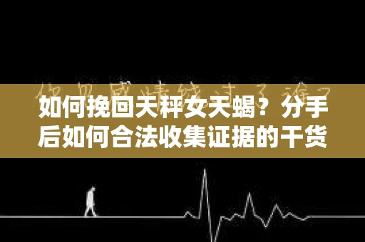 如何挽回天秤女天蝎？分手后如何合法收集证据的干货指南