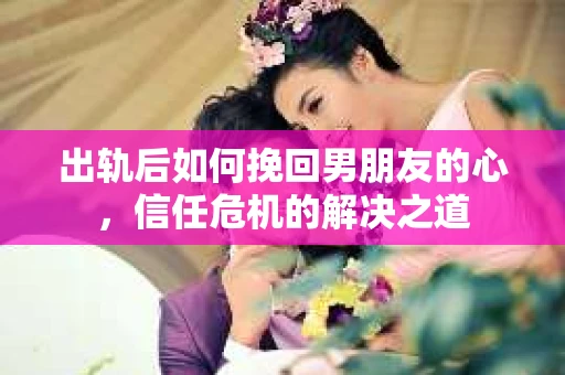 出轨后如何挽回男朋友的心，信任危机的解决之道
