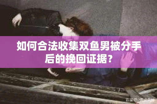 如何合法收集双鱼男被分手后的挽回证据？