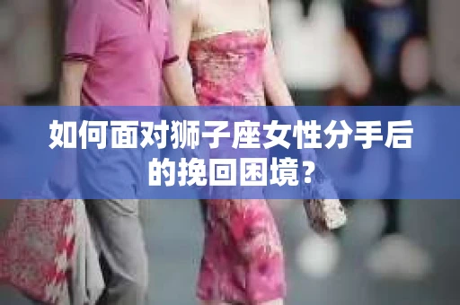 如何面对狮子座女性分手后的挽回困境？
